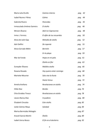 4
María Julia Druille Camino interno pag. 42
Isabel Rezmo I Pérez Calma pag. 44
Gabriela Rivero Parecidas pag. 45
Inmaculada Jiménez Gamero El otoño pag. 46
Miriam Álvarez Abril en Capricornio pag. 48
Inma J. Ferrero El afán de tus recuerdos pag. 50
Alicia de León Epp Melodía de otoño pag. 52
Adri Delfini De repente pag. 55
Alicia Corrado Mélin Berretín pag. 57
En la playa pag. 59
Mar de Fondo Hojas en mi pelo pag. 61
Otoño en flor pag. 63
Esneyder Álvarez Maldito otoño pag. 66
Roxana Rosado Hoy quiero estar conmigo pag. 68
Mariette Mounier Solo vive la lluvia pag. 70
Hasta Venus pag. 72
Amelia Arellano Revelaciones en otoño pag. 74
Hilda Díaz Bordes pag. 76
Chía Giraldez Tinoco Revelaciones en otoño pag. 78
Lázara Nancy Díaz Si pudiera pag. 80
Elisabett Cincotta Este otoño pag. 82
Julián Gómez Maya Soledad pag. 84
Marisa Bermúdez Malagón pag. 87
Araceli García Martín Otoño pag. 89
Isabel Llorca Bosco El fin en el destierro pag. 92
 