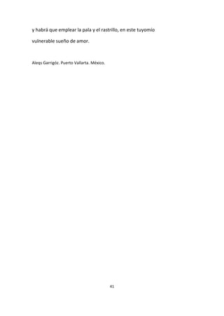 41
y habrá que emplear la pala y el rastrillo, en este tuyomío
vulnerable sueño de amor.
Aleqs Garrigóz. Puerto Vallarta. México.
 