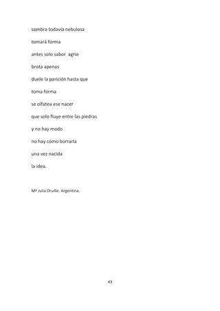 43
sombra todavía nebulosa
tomará forma
antes solo sabor agrio
brota apenas
duele la parición hasta que
toma forma
se olfatea ese nacer
que solo fluye entre las piedras
y no hay modo
no hay cómo borrarla
una vez nacida
la idea.
Mª Julia Druille. Argentina.
 