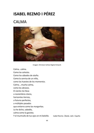 44
ISABEL REZMO I PÉREZ
CALMA
Imagen: Christian Schloe Digital Artwork
Calma...calma.
Como las celosías.
Como los sábados de otoño.
Como la sonrisa de un niño,
como las huestes de los momentos.
Calma....mucha calma,
como los abrazos.
El viento me lleva
a noviembres claros,
horizontes tiernos,
a futuros perfectos,
a múltiples pasados
que entierro como las margaritas.
Lo he dicho, sabedlo,
calma como la gaviota.
Y el murmullo de tus ojos en mi bolsillo. Isabel Rezmo. Úbeda. Jaén. España
 