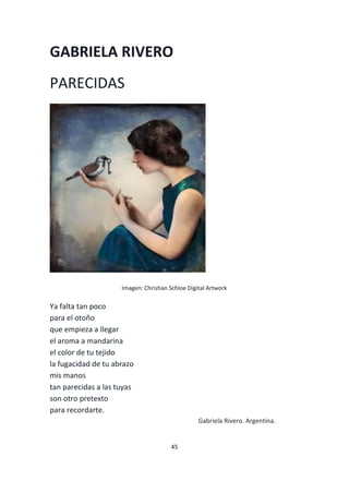 45
GABRIELA RIVERO
PARECIDAS
Imagen: Christian Schloe Digital Artwork
Ya falta tan poco
para el otoño
que empieza a llegar
el aroma a mandarina
el color de tu tejido
la fugacidad de tu abrazo
mis manos
tan parecidas a las tuyas
son otro pretexto
para recordarte.
Gabriela Rivero. Argentina.
 