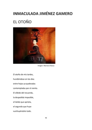 46
INMACULADA JIMÉNEZ GAMERO
EL OTOÑO
Imagen: Mariana Palova
El otoño de mis tardes,
hundiéndose en los días
entre hojas ya quebradas
contempladas por el viento.
El silbido del recuerdo,
la despedida impasible,
el latido que aprieta,
el segundo que huye
sustituyéndolo todo.
 