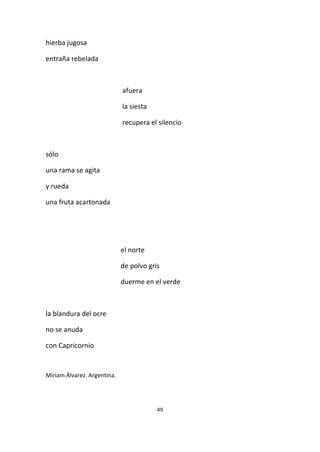49
hierba jugosa
entraña rebelada
afuera
la siesta
recupera el silencio
sólo
una rama se agita
y rueda
una fruta acartonada
el norte
de polvo gris
duerme en el verde
la blandura del ocre
no se anuda
con Capricornio
Miriam Álvarez. Argentina.
 