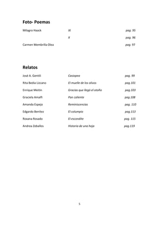 5
Foto- Poemas
Milagro Haack IX pag. 95
X pag. 96
Carmen Membrilla Olea pag. 97
Relatos
José A. Gentili Casiopea pag. 99
Rita Bedia Lizcano El muelle de los olivos pag.101
Enrique Meitin Gracias que llegó el otoño pag.103
Graciela Amalfi Pan caliente pag.108
Amanda Espejo Reminiscencias pag. 110
Edgardo Benítez El columpio pag.113
Roxana Rosado El escondite pag. 115
Andrea Zeballos Historia de una hoja pag.119
 