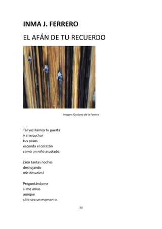 50
INMA J. FERRERO
EL AFÁN DE TU RECUERDO
Imagen: Gustavo de la Fuente
Tal vez llamea tu puerta
y al escuchar
tus pasos
esconda el corazón
como un niño asustado.
¡Son tantas noches
deshojando
mis desvelos!
Preguntándome
si me amas
aunque
sólo sea un momento.
 