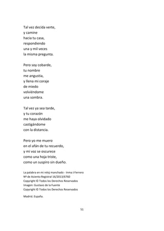 51
Tal vez decida verte,
y camine
hacia tu casa,
respondiendo
una y mil veces
la misma pregunta.
Pero soy cobarde,
tu nombre
me angustia,
y llena mi coraje
de miedo
volviéndome
una sombra.
Tal vez ya sea tarde,
y tu corazón
me haya olvidado
castigándome
con la distancia.
Pero yo me muero
en el afán de tu recuerdo,
y mi voz se oscurece
como una hoja triste,
como un suspiro sin dueño.
La palabra en mi reloj manchado - Inma J Ferrero
Nº de Asiento Registral 16/2013/6760
Copyright © Todos los Derechos Reservados
Imagen: Gustavo de la Fuente
Copyright © Todos los Derechos Reservados
Madrid. España.
 