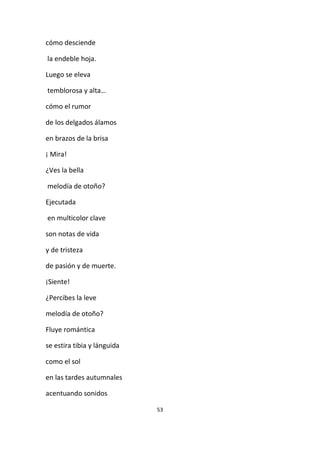 53
cómo desciende
la endeble hoja.
Luego se eleva
temblorosa y alta…
cómo el rumor
de los delgados álamos
en brazos de la brisa
¡ Mira!
¿Ves la bella
melodía de otoño?
Ejecutada
en multicolor clave
son notas de vida
y de tristeza
de pasión y de muerte.
¡Siente!
¿Percibes la leve
melodía de otoño?
Fluye romántica
se estira tibia y lánguida
como el sol
en las tardes autumnales
acentuando sonidos
 