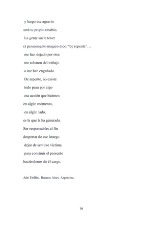 56
y luego ese agravio
será tu propio resabio.
La gente suele tener
el pensamiento mágico dice: “de repente”…
me han dejado por otra
me echaron del trabajo
o me han engañado.
De repente, no existe
todo pasa por algo
esa acción que hicimos
en algún momento,
en algún lado,
es la que la ha generado.
Ser responsables al fin
despertar de ese letargo
dejar de sentirse víctima
para construir el presente
haciéndonos de él cargo.
Adri Delfini. Buenos Aires. Argentina.
 