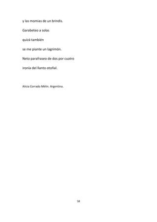 58
y las momias de un brindis.
Garabeteo a solas
quizá también
se me piante un lagrimón.
Neto parafraseo de dos por cuatro
ironía del llanto otoñal.
Alicia Corrado Mélin. Argentina.
 