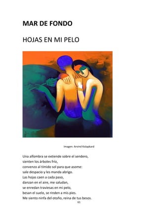 61
MAR DE FONDO
HOJAS EN MI PELO
Imagen: Arvind Kolapkard
Una alfombra se extiende sobre el sendero,
sienten los árboles frío,
convenzo al tímido sol para que asome:
sale despacio y les manda abrigo.
Las hojas caen a cada paso,
danzan en el aire, me saludan,
se enredan traviesas en mi pelo,
besan el suelo, se rinden a mis pies.
Me siento ninfa del otoño, reina de tus besos.
 