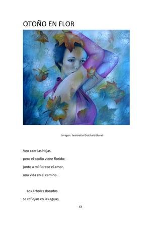 63
OTOÑO EN FLOR
Imagen: Jeannette Guichard-Bunel
Veo caer las hojas,
pero el otoño viene florido:
junto a mí florece el amor,
una vida en el camino.
Los árboles dorados
se reflejan en las aguas,
 