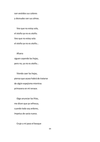 64
van vestidos sus colores
y desnudas van sus almas.
Veo que no estoy sola,
el otoño ya no es otoño.
Veo que no estoy sola:
el otoño ya no es otoño…
Afuera
siguen cayendo las hojas,
pero no, ya no es otoño…
Viendo caer las hojas,
pienso que acaso habrá de tratarse
de algún espejismo mientras
primavera en mí renace.
Oigo anunciar los fríos,
me dicen que ya refresca,
cuando toda soy ardores,
ímpetus de savia nueva.
Cruje a mi paso el bosque
 