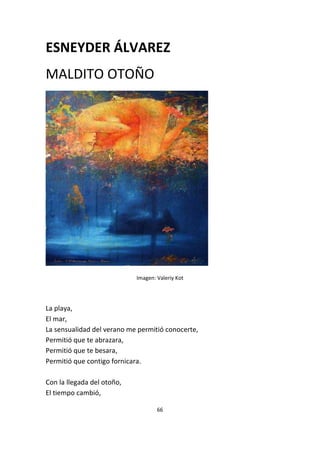 66
ESNEYDER ÁLVAREZ
MALDITO OTOÑO
Imagen: Valeriy Kot
La playa,
El mar,
La sensualidad del verano me permitió conocerte,
Permitió que te abrazara,
Permitió que te besara,
Permitió que contigo fornicara.
Con la llegada del otoño,
El tiempo cambió,
 