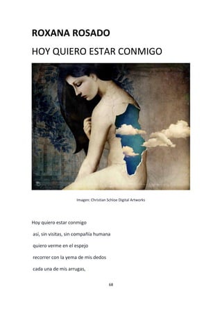68
ROXANA ROSADO
HOY QUIERO ESTAR CONMIGO
Imagen: Christian Schloe Digital Artworks
Hoy quiero estar conmigo
así, sin visitas, sin compañía humana
quiero verme en el espejo
recorrer con la yema de mis dedos
cada una de mis arrugas,
 