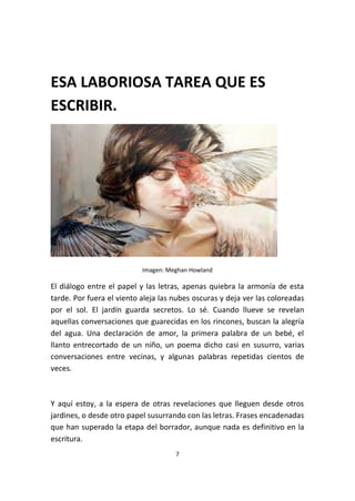 7
ESA LABORIOSA TAREA QUE ES
ESCRIBIR.
Imagen: Meghan Howland
El diálogo entre el papel y las letras, apenas quiebra la armonía de esta
tarde. Por fuera el viento aleja las nubes oscuras y deja ver las coloreadas
por el sol. El jardín guarda secretos. Lo sé. Cuando llueve se revelan
aquellas conversaciones que guarecidas en los rincones, buscan la alegría
del agua. Una declaración de amor, la primera palabra de un bebé, el
llanto entrecortado de un niño, un poema dicho casi en susurro, varias
conversaciones entre vecinas, y algunas palabras repetidas cientos de
veces.
Y aquí estoy, a la espera de otras revelaciones que lleguen desde otros
jardines, o desde otro papel susurrando con las letras. Frases encadenadas
que han superado la etapa del borrador, aunque nada es definitivo en la
escritura.
 
