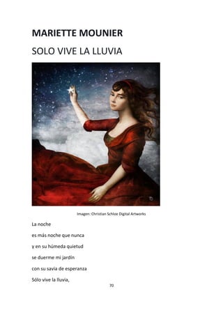 70
MARIETTE MOUNIER
SOLO VIVE LA LLUVIA
Imagen: Christian Schloe Digital Artworks
La noche
es más noche que nunca
y en su húmeda quietud
se duerme mi jardín
con su savia de esperanza
Sólo vive la lluvia,
 