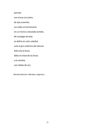 71
persiste
con el eco y la calma
de ojos ausentes.
Las calles se hermanaron
en un mismo y desolado sentido.
Mi nostalgia de lodo
se define en sed y soledad
ante el gris uniforme del silencio.
Sólo vive la lluvia.
Bebo el cristal de las horas
y te nombro
con sílabas de oro.
Mariette Mounier. Mendoza. Argentina.
 
