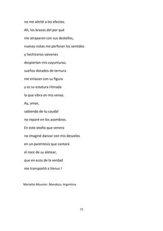 73
no me alerté a los efectos.
Ah, los brazos del por qué
me atraparon con sus destellos,
nuevas notas me perforan los sentidos
y hechiceros vaivenes
despiertan mis coyunturas,
sueños dorados de ternura
me enlazan con su figura
y es su estatura ritmada
la que vibra en mis venas.
Ay, amor,
sabiendo de tu caudal
no reparé en los asombros.
En este otoño que venero
no imaginé danzar con mis desvelos
en un paréntesis que cantará
el roce de su aletear,
que en ecos de la verdad
me transportó a Venus !
Mariette Mounier. Mendoza. Argentina.
 