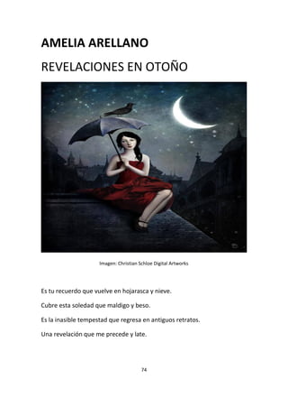 74
AMELIA ARELLANO
REVELACIONES EN OTOÑO
Imagen: Christian Schloe Digital Artworks
Es tu recuerdo que vuelve en hojarasca y nieve.
Cubre esta soledad que maldigo y beso.
Es la inasible tempestad que regresa en antiguos retratos.
Una revelación que me precede y late.
 