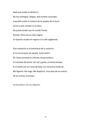 75
Nada que evada mi destierro.
No hay sortilegios. Magias. Solo tumbas socavadas.
Imposible evadir el misterio de las pupilas de la lluvia.
Sal en tu piel, almíbar en tu boca.
No puedo olvidar que he nacido fronda.
Ramaje. Selva oscura, Ojos negros.
Un lapacho rosado me regresa a la calle vagabunda.
Esta revelación es el testimonio de tu ausencia.
Es la renunciación de aquella lucha estéril.
De lentas primaveras ciñendo mis penumbras.
Es la batalla del deseo. Ser raíz y greda, al mismo tiempo.
Es el otoño con sus ranas doradas. Sus manzanas maduras.
Me fagocita. Me traga. Me despierta…muy lejos de tus manos.
De tus manos, muy lejos.
Amelia Arellano. San Luis. Argentina.
 