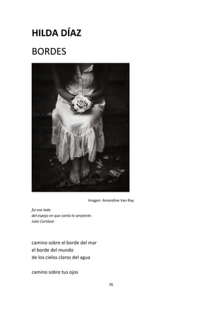 76
HILDA DÍAZ
BORDES
Imagen: Amandine Van Ray
fui ese lado
del espejo en que canta la serpiente.
Julio Cortázar
camino sobre el borde del mar
el borde del mundo
de los cielos claros del agua
camino sobre tus ojos
 