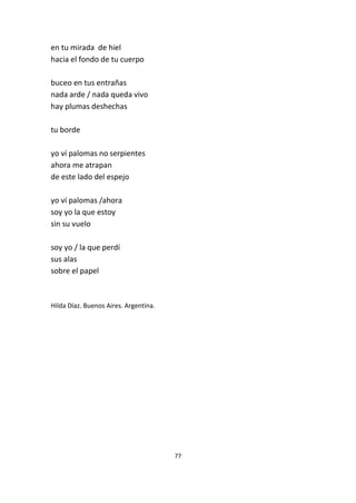 77
en tu mirada de hiel
hacia el fondo de tu cuerpo
buceo en tus entrañas
nada arde / nada queda vivo
hay plumas deshechas
tu borde
yo ví palomas no serpientes
ahora me atrapan
de este lado del espejo
yo ví palomas /ahora
soy yo la que estoy
sin su vuelo
soy yo / la que perdí
sus alas
sobre el papel
Hilda Díaz. Buenos Aires. Argentina.
 