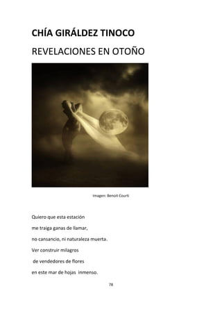 78
CHÍA GIRÁLDEZ TINOCO
REVELACIONES EN OTOÑO
Imagen: Benoit Courti
Quiero que esta estación
me traiga ganas de llamar,
no cansancio, ni naturaleza muerta.
Ver construir milagros
de vendedores de flores
en este mar de hojas inmenso.
 