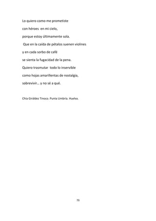 79
Lo quiero como me prometiste
con héroes en mi cielo,
porque estoy últimamente sola.
Que en la caída de pétalos suenen violines
y en cada sorbo de café
se sienta la fugacidad de la pena.
Quiero trasmutar todo lo inservible
como hojas amarillentas de nostalgia,
sobrevivir… y no sé a qué.
Chía Giráldez Tinoco. Punta Umbría. Huelva.
 