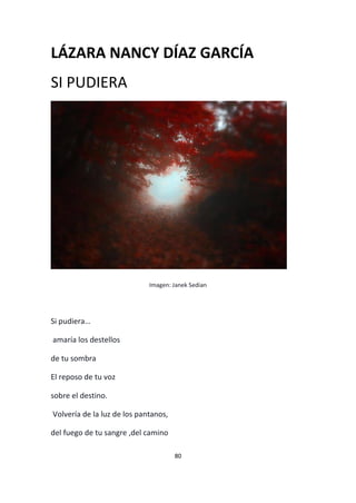 80
LÁZARA NANCY DÍAZ GARCÍA
SI PUDIERA
Imagen: Janek Sedian
Si pudiera…
amaría los destellos
de tu sombra
El reposo de tu voz
sobre el destino.
Volvería de la luz de los pantanos,
del fuego de tu sangre ,del camino
 