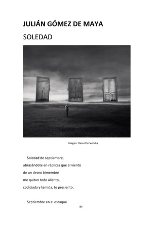 84
JULIÁN GÓMEZ DE MAYA
SOLEDAD
Imagen: Kasia Derwinska
Soledad de septiembre,
abrasándote en réplicas que al viento
de un deseo bimembre
me quitan todo aliento,
codiciada y temida, te presiento.
Septiembre en el escaque
 