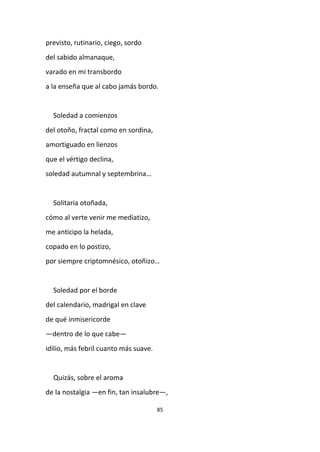 85
previsto, rutinario, ciego, sordo
del sabido almanaque,
varado en mi transbordo
a la enseña que al cabo jamás bordo.
Soledad a comienzos
del otoño, fractal como en sordina,
amortiguado en lienzos
que el vértigo declina,
soledad autumnal y septembrina…
Solitaria otoñada,
cómo al verte venir me mediatizo,
me anticipo la helada,
copado en lo postizo,
por siempre criptomnésico, otoñizo…
Soledad por el borde
del calendario, madrigal en clave
de qué inmisericorde
—dentro de lo que cabe—
idilio, más febril cuanto más suave.
Quizás, sobre el aroma
de la nostalgia —en fin, tan insalubre—,
 