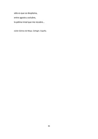 86
sólo es que se desploma,
entre agosto y octubre,
la pátina irreal que me recubre…
Julián Gómez de Maya. Cehegín. España.
 