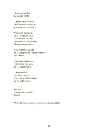 88
ni que me soples
tu mundo hostil;
… Menos tus silencios
perforando mi tímpano
y atronando mi interior…
No quiero tu regalo,
unas zapatillas rojas
dañándome los pies,
porque tú no sabes bien,
el número que calzo.
No quedaré atrapada
en la vorágine de “pasos en falso”
por tu vida…
¡Ni quiero tus brazos
reteniendo mis alas,
por si acaso vuelo!
… Finalmente,
no quiero volver
a los momentos impares
de “la vida a dos”.
Por eso,
¡me voy de tu otoño,
Amor!
Marisa Bermúdez Malagón. Sabariego. Andalucía. España
 