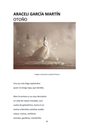 89
ARACELI GARCÍA MARTÍN
OTOÑO
Imagen: Amandine Loboda Pinturas
Una vez más llegó septiembre
quien no tenga ropa, que tiemble.
Abre la ventana y sus ojos descubren
un cielo de rojizos morados, azul
vuelos de golondrinas, hacía el sur
aroma a boniatos castañas asadas
caquis, nueces, avellanas
acerolas, gamboas, membrillos
 