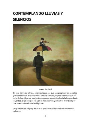 9
CONTEMPLANDO LLUVIAS Y
SILENCIOS
Imagen: Duy Huynh
En esta tierra de letras… existen días en los que son propicios los secretos
y la fuerza de un misterio cobra todo su sentido; el poeta se viste con su
traje de lino blanco y sonriente emprende su camino hacia la búsqueda de
la verdad. Deja escapar sus versos más íntimos y sin saber muy bien por
qué se emociona hasta las lágrimas.
Las palabras se alejan y dejan a su paso huecos que llenará con nuevas
palabras.
 