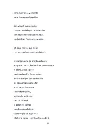 90
cerrad ventanas y pestillos
ya se durmieron los grillos.
San Miguel, sus romerías
compartiendo la paz de estos días
campo prado bello que deshojas
tus árboles y flores ocres y rojas.
Oh agua fría ya, que mojas
con tu cristal estremecido el viento.
¡Encantamiento de oro! Cárcel pura,
en que el cuerpo, hecho alma, se enternece,
el otoño, poco a poco
va dejando ruido de armadura
en esos cuerpos que se resisten
las hojas crepitan al andar
en el banco descansar
se quedará quieta,
pensando, sintiendo
casi sin respirar,
el pasar del tiempo
viendo como el viento
cubre su piel de hojarasca
y la lluvia fresca repentina le prenderá.
 