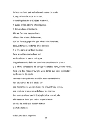 93
La hoja –echada y desechada– enloquece de otoño
Y juega al simulacro de estar viva.
Una ráfaga la sube a la picota medieval,
Y queda arriba, abierta a la vergüenza
Y demorada en el destierro.
Allá va, fuera de sus dominios,
al inestable asiento de las voces,
con los flancos golpeados por adversarios invisibles.
Seca, extenuada, nadando en su torpeza
Y al fin a salvo a bordo de los aires
Rosa amarilla o partícula de sol,
es destello en el viento o el agua.
Llega el consuelo de haber sido la respiración de las plantas
y la íntima conocedora del cortejo y la erótica floral, que no revela.
Pero sí lo deja traslucir su talle y esa danza que ya es estilizada y
desbordante de gracia.
Todo se cubre para otra estación. Todo se transforma
Por las puertas del aire pasa a ser
esa flecha tirante y dolorida que no encuentra su centro,
esa estría de oro que se resbala por los charcos.
Eso que cae ahora bajo la lluvia glacial de una mirada.
El trabajo de Sísifo y su ladera imperturbable.
La hoja de papel que acaban de tirar
sin haberla leído.
Isabel Llorca Bosco. Argentina.
 