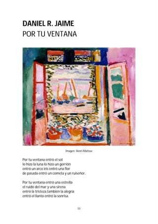 11
DANIEL R. JAIME
POR TU VENTANA
Imagen: Henri Matisse
Por tu ventana entró el sol
lo hizo la luna lo hizo un gorrión
entró un arco iris entró una flor
de pasada entró un cometa y un ruiseñor.
Por tu ventana entró una estrella
el ruido del mar y una sirena
entró la tristeza también la alegría
entró el llanto entró la sonrisa.
 