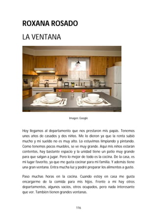116
ROXANA ROSADO
LA VENTANA
Imagen: Google
Hoy llegamos al departamento que nos prestaron mis papás. Tenemos
unos años de casados y dos niños. Me lo dieron ya que la renta subió
mucho y mi sueldo no es muy alto. Lo estuvimos limpiando y pintando.
Como tenemos pocos muebles, se ve muy grande. Aquí mis niños estarán
contentos, hay bastante espacio y la unidad tiene un patio muy grande
para que salgan a jugar. Pero lo mejor de todo es la cocina. De la casa, es
mi lugar favorito, ya que me gusta cocinar para mi familia. Y además tiene
una gran ventana. Entra mucha luz y podré preparar los alimentos a gusto.
Paso muchas horas en la cocina. Cuando estoy en casa me gusta
encargarme de la comida para mis hijos. Frente a mí hay otros
departamentos, algunos vacíos, otros ocupados, pero nada interesante
que ver. También tienen grandes ventanas.
 