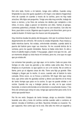 117
Del otro lado, frente a mi balcón, tengo otro edificio. Cuando estoy
limpiando la casa (me gusta ayudarle a mi mujer a las labores hogareñas)
miro de cuando en cuando a través de la cortina, pero no hay nada
atractivo. Mis hijos son pequeños. Tengo una vida muy sencilla, trabajo de
lunes a viernes, y los fines de semana me dedico por completo a mis
niños. A veces, salgo a pasear en bicicleta con ellos. Vamos al parque,
comemos palomitas y helado. Mi mujer no va con nosotros. Con ella me
llevo, pues bien a secas. Digamos que la quiero y me llevo bien, pero ya se
acabó la ilusión. El motor que me mueve son mis pequeños.
Hoy mientras lavaba los platos del desayuno, miré por la ventana hacia el
departamento de enfrente. Mi vecina lo estaba limpiando. Puso música y
bailó mientras barría. Así estaba, entretenido viéndola, cuando abrió la
puerta del balcón para regar sus macetas. Yo me escondí detrás de la
ventana, pero me quedé mirándola. Nunca la había visto bien. Es alta y
tiene el cabello negro y rizado. Y muy guapa. ¡Upss! creo que me vio… por
un momento dirigió su vista hacia mi ventana, pero no, creo que no supo
que yo estaba ahí.
Las semanas han pasado y yo sigo aquí, en la cocina. Cada vez paso más
tiempo en ella. Lavo las paredes y los vidrios cada ocho días. Pero la
limpieza es el pretexto. Lo que quiero es ver a mi vecina. No sé como se
llama, pero ya sé algunas cosas de ella. Tiene una hija ya grande. Ellas
trabajan y llegan por la noche. A veces, cuando sale al balcón la noto
cansada. Otras veces, se ve fresca y contenta. Mi mujer dice que estoy
loco, que antes solo me gustaba cocinar y ahora casi duermo en la mesa
de tanto tiempo que paso en la cocina. Es que no puedo olvidar a mi
vecina. Cuando me voy a trabajar pienso en ella, en lo que estará
haciendo, si estará entretenida en la televisión o escuchando música. Y los
fines de semana que estoy en casa, tengo que aprovechar para verla. Es lo
único que puedo hacer.
Por fin me notó. Después de tanto tiempo, atraje su atención. Estaba
lavando una olla y tenía mi cortina corrida cuando salió a sentarse al
balcón. Llevaba el teléfono y un libro. Nuestras miradas se cruzaron. Yo,
por supuesto, hice como que no la veía. Ella sólo me miró un segundo y
 