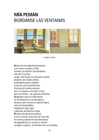 33
MÍA PEMÁN
BORDANSE LAS VENTANAS
Imagen: Google
Brotan de los ingenios pensantes
y les sacan el pulso a todo,
sientan sus huellas con bordones
más de la cuenta,
luego, más tarde, les dan para el pelo
propinas de medio rebote,
calzándoles pocas alegrías
y más de una insatisfacción,
tristezas de mucho alcance
que el corazón se les hace trizas,
por eso mismo… las ojeamos distintas
Originales como la vida misma
se ensimisman en un periquete,
desde lo alto vemos su esbelta figura
entre las buhardillas,
tejados de tejas rojas
y paredes de piedras regias,
Reciben desde dentro afuera
y no se cansan nunca de ver más allá,
les miran y observan con delicadeza
las golondrinas se recatan y miman
sus galas mejores, al contorno de sus miradas,
 
