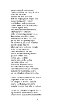 35
las que nos dan la cara siempre,
Esas que se divisan a lo lejos y de cerca
cuando las utilizamos,
todos los días de nuestra vida,
Nada nos niegan y están ahí para todo
las que nos aguardan, y cubren
enseñándonos sus transparencias
y nunca ponen reparo a darnos gusto,
Tiemblan algunas veces
al ser movidas con incesantes voces,
saben acercarse y amoldarse
ahí las tenemos dispuestas para todo,
Asomándonos cuando queremos
nunca nos dan un no por respuesta,
qué nos miran con gracia y alegría
son esa claridad, por la que divisamos
los instantes del día a día,
Saben expresarse bastante a menudo
te dan muchos caprichos
y, nunca se sonrojan con nada
miran su entorno como algo normal,
quisieran ser más útiles
como si fuesen cortinas,
tapan a veces… en las noches
los destinos del más acá,
sirvense sus delirios en bandeja
más, te hacen sentir especiales
cada vez que descubres sus variedades,
las cuales nos muestran sus colores
con esa delicadeza del exterior regular.
Cuando mis ventanas enseñan sus tapices,
juegan a ser visillos o cortinas
con retoques de doseles a los lados
al darse cuenta de su divino porte,
porqué a través de ellas, la luz se enciende
Tus cristales sacan brillos de puro colorido,
logras darle un nuevo sentido a la vida
embelleciendo los días al mirarlos distintos
 