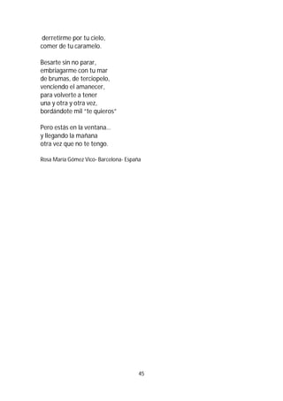 45
derretirme por tu cielo,
comer de tu caramelo.
Besarte sin no parar,
embriagarme con tu mar
de brumas, de terciopelo,
venciendo el amanecer,
para volverte a tener
una y otra y otra vez,
bordándote mil “te quieros”
Pero estás en la ventana…
y llegando la mañana
otra vez que no te tengo.
Rosa María Gómez Vico- Barcelona- España
 