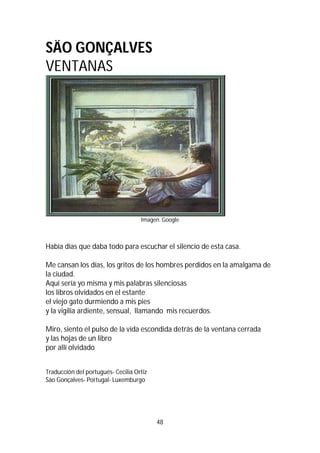 48
SÄO GONÇALVES
VENTANAS
Imagen: Google
Había días que daba todo para escuchar el silencio de esta casa.
Me cansan los días, los gritos de los hombres perdidos en la amalgama de
la ciudad.
Aquí sería yo misma y mis palabras silenciosas
los libros olvidados en el estante
el viejo gato durmiendo a mis pies
y la vigilia ardiente, sensual, llamando mis recuerdos.
Miro, siento el pulso de la vida escondida detrás de la ventana cerrada
y las hojas de un libro
por allí olvidado
Traducción del portugués- Cecilia Ortiz
Säo Gonçalves- Portugal- Luxemburgo
 