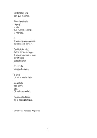 53
Deshielo el azul
con que me atas.
Alejo la estrella.
La pego
al aire
que vuelca de golpe
la mañana.
II
Envenena una ausencia
este silencio certero.
Deshielo la miel,
todos tienen su lugar.
Si se aproximara el mío,
seré hueco
desconcierto.
En círculo
danzan las aves.
El cielo
da unos pasos atrás.
Un pétalo
a la tierra,
cae.
Giro sin gravedad.
Flamea el colgado
de la plaza principal.
Silvia Háber- Córdoba- Argentina
 