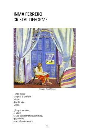 56
INMA FERRERO
CRISTAL DEFORME
Imagen: Henri Matisse
Tengo miedo
Me grita el silencio.
Miedo
de este frío…
Miedo.
¿De qué me sirve
el labio?
Si sólo es una mariposa efímera,
que recorre
este pulso desterrado.
 