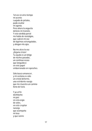 57
Tal vez en otro tiempo
mi acento
cuajado de pétalos,
pudo ocultar
mi agonía.
Pero ahora la angustia
detiene mi transito.
Y esta sórdida pared
me habla de nostalgias,
que cubren mi voz
de lágrimas estranguladas,
y ahogan mis ojos.
No me alces la voz
¡Déjame triste!
Tu ayuda es un látigo
de noches pasadas,
un continuo ocaso
que languidece
en este papel
emborronado en reproches.
Sólo busco amanecer,
y mi ventana es sólo
un cristal deforme,
una estridente navaja
que me muestra un camino
lleno de furia.
Y yo al fin
deshilacho
mi piel
en esta orgía
de soles,
en este crepitar
naranja
que acompaña
mi losa
y que sonríe
 