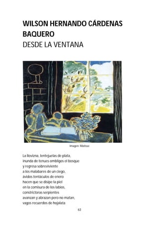 63
WILSON HERNANDO CÁRDENAS
BAQUERO
DESDE LA VENTANA
Imagen: Matisse
La llovizna, lentejuelas de plata,
inunda de tenues ombligos el bosque
y regresa sobreviviente
a los malabares de un ciego,
ávidos tentáculos de enero
hacen que se disipe la piel
en la comisura de los labios,
constrictoras serpientes
avanzan y abrazan pero no matan,
vagos recuerdos de hojalata
 