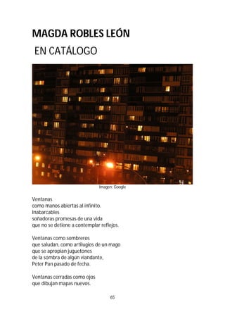 65
MAGDA ROBLES LEÓN
EN CATÁLOGO
Imagen: Google
Ventanas
como manos abiertas al infinito.
Inabarcables
soñadoras promesas de una vida
que no se detiene a contemplar reflejos.
Ventanas como sombreros
que saludan, como artilugios de un mago
que se apropian juguetones
de la sombra de algún viandante,
Peter Pan pasado de fecha.
Ventanas cerradas como ojos
que dibujan mapas nuevos.
 