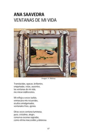 67
ANA SAAVEDRA
VENTANAS DE MI VIDA
Imagen: H. Matisse
Translúcidas, opacas, brillantes,
empañadas, rotas, ausentes,
las ventanas de mi vida,
me miran indiferentes.
Mi reflejo a veces turbio,
enmascara mis recuerdos,
ocultos amalgamados,
ventanales fríos, ajenos.
Otras veces ventana luminosa,
pura, cristalina, alegre,
conserva escenas sagradas,
como vitrina inaccesible y dolorosa.
 